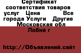 Сертификат соответствия товаров, услуг › Цена ­ 4 000 - Все города Услуги » Другие   . Московская обл.,Лобня г.